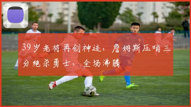 39岁老将再创神迹,詹姆斯压哨三分绝杀勇士,全场沸腾